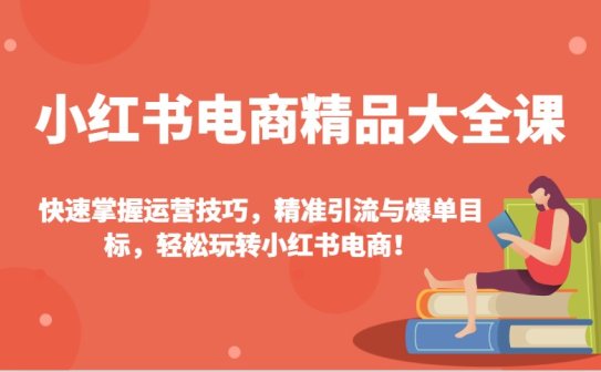 小红书电商精品大全课：快速掌握运营技巧，精准引流与爆单目标，轻松玩转小红书电商！
