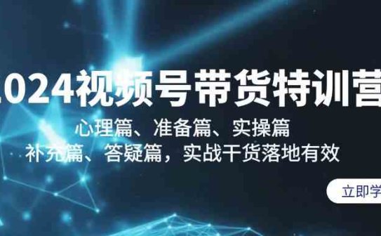 2024视频号带货特训营：心理篇、准备篇、实操篇、补充篇、答疑篇，实战干货落地有效